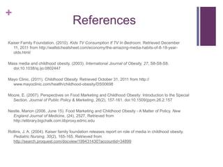 +
                                     References
Kaiser Family Foundation. (2010). Kids TV Consumption If TV In Bedroom. Retrieved December
   11, 2011 from http://wallstcheatsheet.com/economy/the-amazing-media-habits-of-8-18-year-
   olds.html/

Mass media and childhood obesity. (2003). International Journal of Obesity, 27, S8-S8-S8.
  doi:10.1038/sj.ijo.0802447

Mayo Clinic. (2011). Childhood Obesity. Retrieved October 31, 2011 from http://
  www.mayoclinic.com/health/childhood-obesity/DS00698

Moore, E. (2007). Perspectives on Food Marketing and Childhood Obesity: Introduction to the Special
  Section. Journal of Public Policy & Marketing, 26(2), 157-161. doi:10.1509/jppm.26.2.157

Nestle, Marion (2006, June 15). Food Marketing and Childhood Obesity - A Matter of Policy. New
  England Journal of Medicine, (24), 2527, Retrieved from
  http://elibrary.bigchalk.com.libproxy.edmc.edu

Rollins, J. A. (2004). Kaiser family foundation releases report on role of media in childhood obesity.
  Pediatric Nursing, 30(2), 165-165. Retrieved from
  http://search.proquest.com/docview/199431430?accountid=34899
 