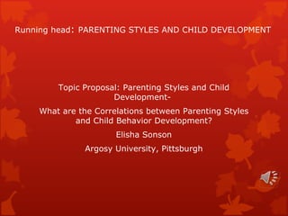 Running head :  PARENTING STYLES AND CHILD DEVELOPMENT Topic Proposal: Parenting Styles and Child Development-  What are the Correlations between Parenting Styles and Child Behavior Development? Elisha Sonson Argosy University, Pittsburgh 