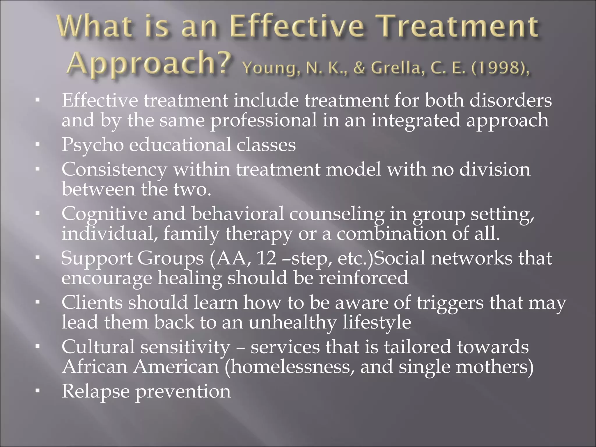 Effective treatment include treatment for both disorders and by the same professional in an integrated approach Psycho educational classes Consistency within treatment model with no division between the two. Cognitive and behavioral counseling in group setting, individual, family therapy or a combination of all. Support Groups (AA, 12 –step, etc.)Social networks that encourage healing should be reinforced Clients should learn how to be aware of triggers that may lead them back to an unhealthy lifestyle Cultural sensitivity – services that is tailored towards African American (homelessness, and single mothers) Relapse prevention 