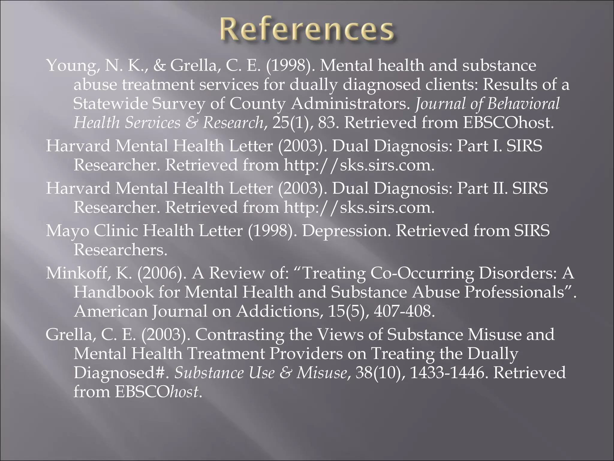 Young, N. K., & Grella, C. E. (1998). Mental health and substance abuse treatment services for dually diagnosed clients: Results of a Statewide Survey of County Administrators.  Journal of Behavioral Health Services & Research , 25(1), 83. Retrieved from EBSCOhost. Harvard Mental Health Letter (2003). Dual Diagnosis: Part I. SIRS Researcher. Retrieved from http://sks.sirs.com. Harvard Mental Health Letter (2003). Dual Diagnosis: Part II. SIRS Researcher. Retrieved from http://sks.sirs.com.  Mayo Clinic Health Letter (1998). Depression. Retrieved from SIRS Researchers. Minkoff, K. (2006). A Review of: “Treating Co-Occurring Disorders: A Handbook for Mental Health and Substance Abuse Professionals”. American Journal on Addictions, 15(5), 407-408.  Grella, C. E. (2003). Contrasting the Views of Substance Misuse and Mental Health Treatment Providers on Treating the Dually Diagnosed#.  Substance Use & Misuse , 38(10), 1433-1446. Retrieved from EBSCO host . 