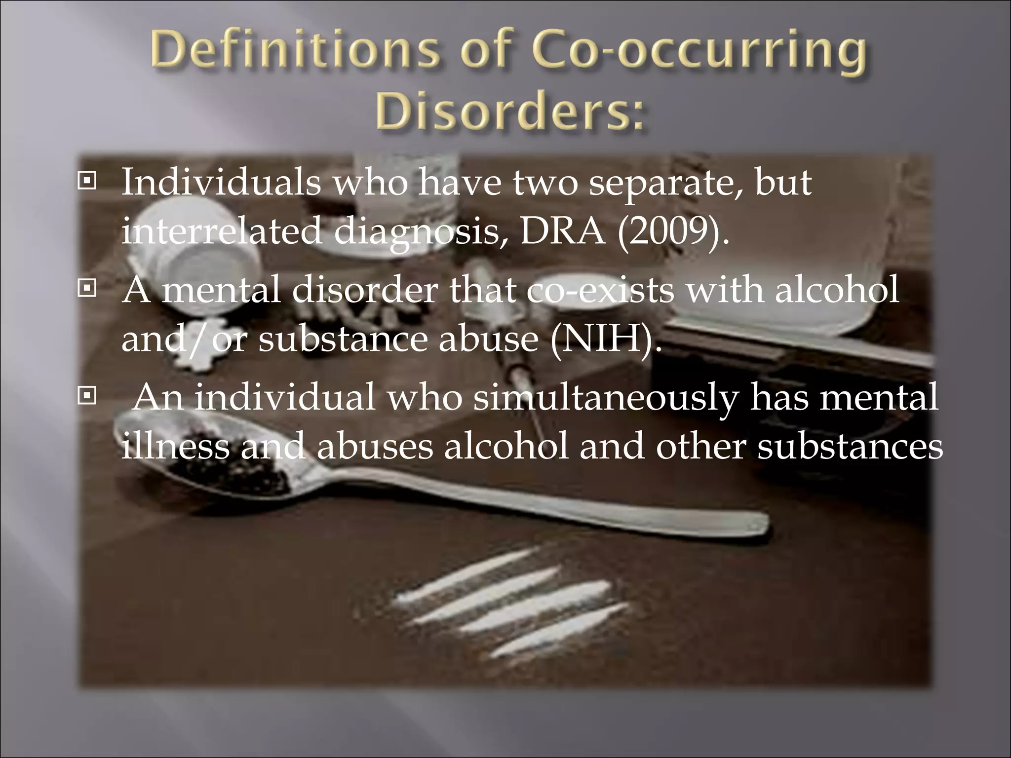 Individuals who have two separate, but interrelated diagnosis, DRA (2009). A mental disorder that co-exists with alcohol and/or substance abuse (NIH). An individual who simultaneously has mental illness and abuses alcohol and other substances 