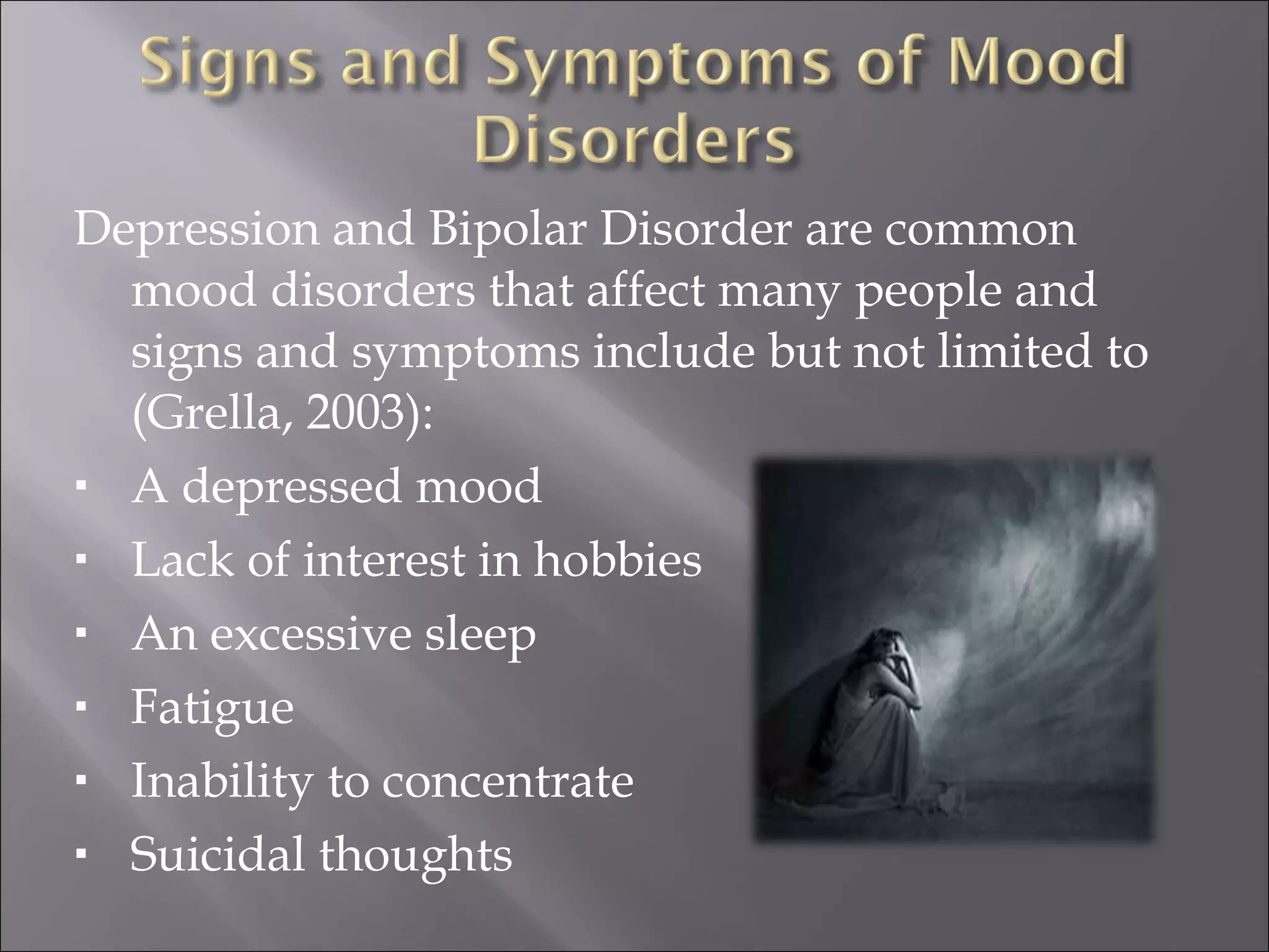 Depression and Bipolar Disorder are common mood disorders that affect many people and signs and symptoms include but not limited to (Grella, 2003): A depressed mood Lack of interest in hobbies An excessive sleep Fatigue Inability to concentrate Suicidal thoughts 