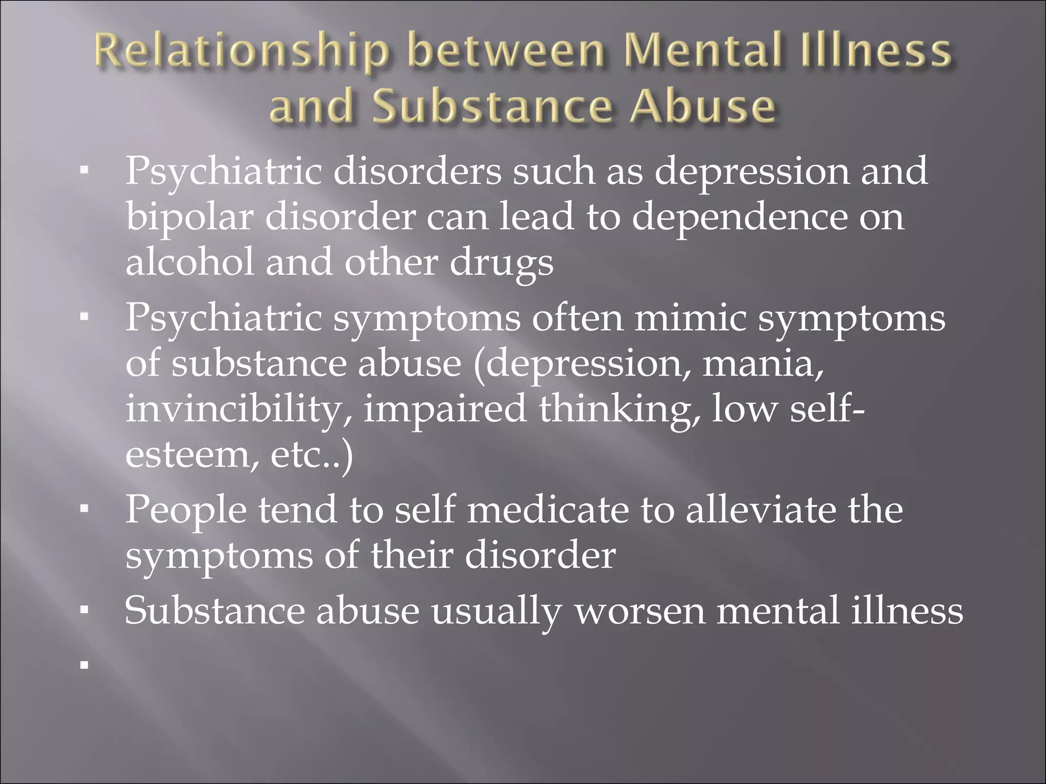 Psychiatric disorders such as depression and bipolar disorder can lead to dependence on alcohol and other drugs Psychiatric symptoms often mimic symptoms of substance abuse (depression, mania, invincibility, impaired thinking, low self-esteem, etc..) People tend to self medicate to alleviate the symptoms of their disorder Substance abuse usually worsen mental illness 
