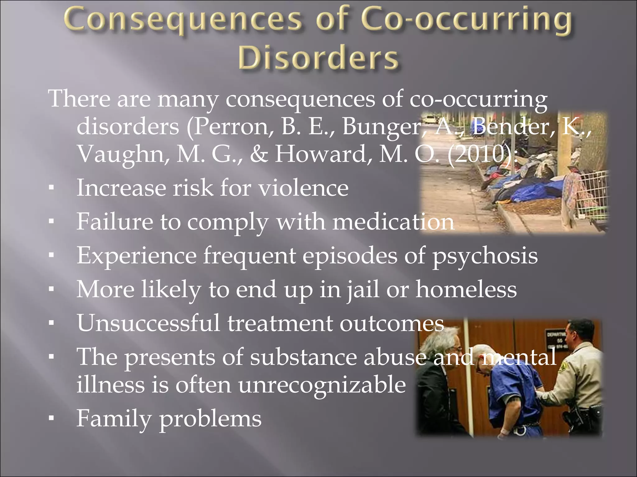 There are many consequences of co-occurring disorders (Perron, B. E., Bunger, A., Bender, K., Vaughn, M. G., & Howard, M. O. (2010): Increase risk for violence Failure to comply with medication Experience frequent episodes of psychosis More likely to end up in jail or homeless Unsuccessful treatment outcomes The presents of substance abuse and mental illness is often unrecognizable  Family problems 