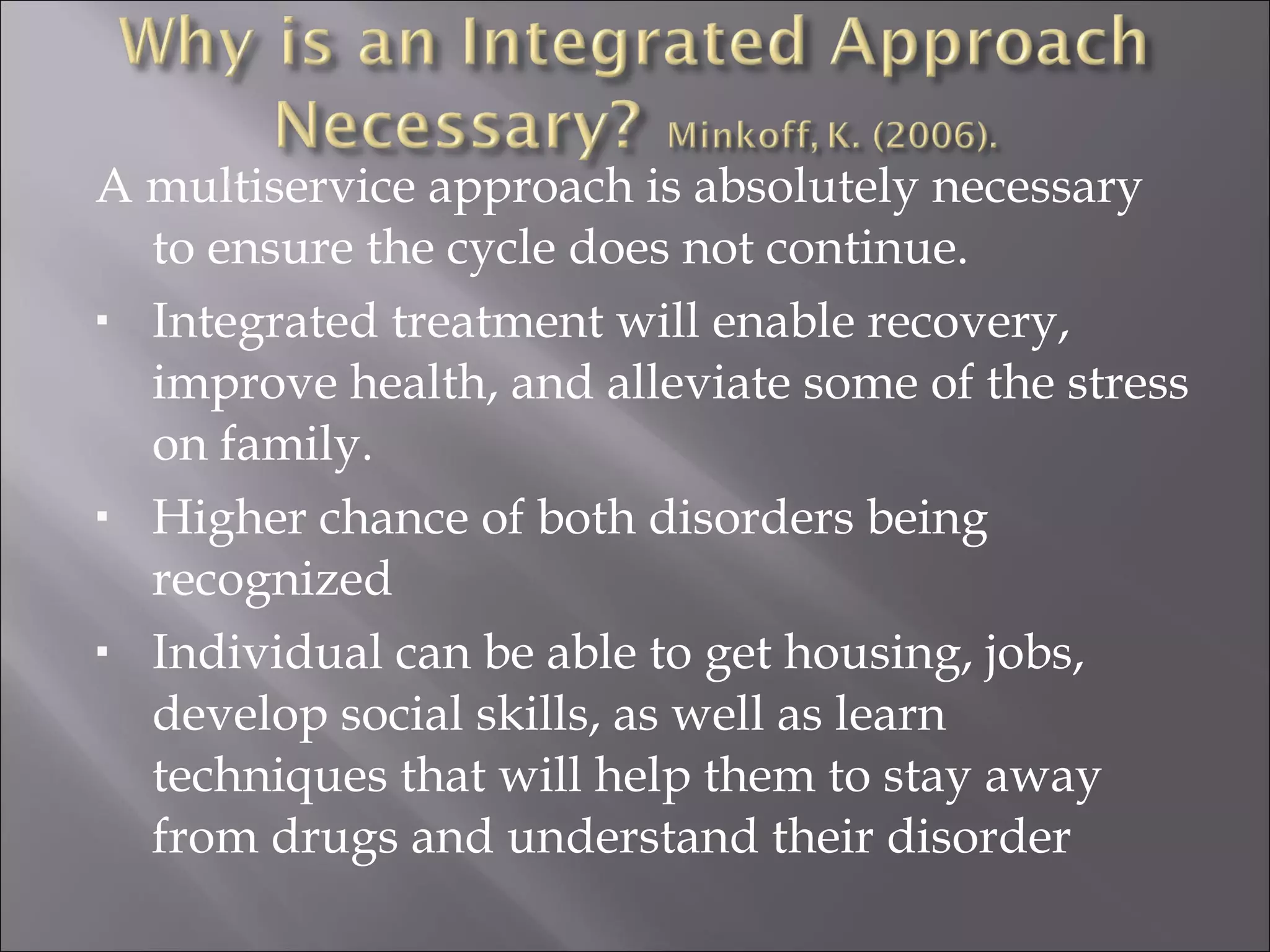 A multiservice approach is absolutely necessary to ensure the cycle does not continue. Integrated treatment will enable recovery, improve health, and alleviate some of the stress on family. Higher chance of both disorders being recognized Individual can be able to get housing, jobs, develop social skills, as well as learn techniques that will help them to stay away from drugs and understand their disorder 