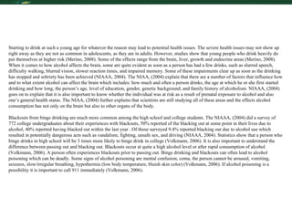 Starting to drink at such a young age for whatever the reason may lead to potential health issues. The severe health issues may not show up right away as they are not as common in adolescents, as they are in adults. However, studies show that young people who drink heavily do put themselves at higher risk (Merino, 2008). Some of the effects range from the brain, liver, growth and endocrine areas (Merino, 2008). When it comes to how alcohol affects the brain, some are quite evident as soon as a person has had a few drinks, such as slurred speech, difficulty walking, blurred vision, slower reaction times, and impaired memory. Some of these impairments clear up as soon as the drinking has stopped and sobriety has been achieved (NIAAA, 2004). The NIAA, (2004) explain that there are a number of factors that influence how and to what extent alcohol can affect the brain which includes: how much and often a person drinks, the age at which he or she first started drinking and how long, the person’s age, level of education, gender, genetic background, and family history of alcoholism. NIAAA, (2004) goes on to explain that it is also important to know whether the individual was at risk as a result of prenatal exposure to alcohol and also one’s general health status. The NIAA, (2004) further explains that scientists are still studying all of these areas and the effects alcohol consumption has not only on the brain but also to other organs of the body. Blackouts from binge drinking are much more common among the high school and college students. The NIAAA, (2004) did a survey of 772 college undergraduates about their experiences with blackouts, 50% reported of the blacking out at some point in their lives due to alcohol, 40% reported having blacked out within the last year . Of those surveyed 9.4% reported blacking out due to alcohol use which resulted in potentially dangerous acts such as vandalism, fighting, unsafe sex, and driving (NIAAA, 2004). Statistics show that a person who binge drinks in high school will be 3 times more likely to binge drink in college (Volkmann, 2006). It is also important to understand the difference between passing out and blacking out. Blackouts occur at quite a high alcohol level or after rapid consumption of alcohol (Volkmann, 2006). A person often experiences blackouts prior to passing out. Binge drinking and blackouts can often lead to alcohol poisoning which can be deadly. Some signs of alcohol poisoning are mental confusion, coma, the person cannot be aroused, vomiting, seizures, slow/irregular breathing, hypothermia (low body temperature, bluish skin color) (Volkmann, 2006). If alcohol poisoning is a possibility it is important to call 911 immediately (Volkmann, 2006).  