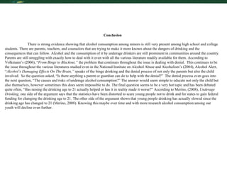 Conclusion There is strong evidence showing that alcohol consumption among minors is still very present among high school and college students. There are parents, teachers, and counselors that are trying to make it more known about the dangers of drinking and the consequences that can follow. Alcohol and the consumption of it by underage drinkers are still prominent in communities around the country. Parents are still struggling with exactly how to deal with it even with all the various literature readily available for them. According to Volkmann’s (2006), “ From Binge to Blackout,”  the problem that continues throughout the issue is dealing with denial.  This continues to be the issue throughout the various literatures studied even in the National Institute on Alcohol Abuse and Alcoholism’s (2004), Alcohol Alert, “ Alcohol’s Damaging Effects On The Brain,”  speaks of the binge drinking   and the denial process of not only the parents but also the child involved.  So the question asked, “Is there anything a parent or guardian can do to help with the denial?”  The denial process even goes into the next question, “The causes and risks of underage alcohol consumption?” The answer would seem simple to educate not only the child but also themselves, however sometimes this does seem impossible to do. The final question seems to be a very hot topic and has been debated quite often, “Has raising the drinking age to 21 actually helped or has it in reality made it worse?” According to Merino, (2008),  Underage Drinking,  one side of the argument says that the statistics have been distorted to scare young people not to drink and for states to gain federal funding for changing the drinking age to 21. The other side of the argument shows that young people drinking has actually slowed since the drinking age has changed to 21 (Merino, 2008). Knowing this maybe over time and with more research alcohol consumption among our youth will decline even further. 