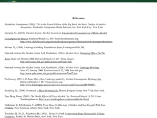 References Alcoholics Anonymous, (2001).  This is the Fourth Edition of the Big Book, the Basic Text for Alcoholics Anonymous.  Alcoholics Anonymous World Services, Inc. New York City, New York.  Jalowiec, M., (2010).  Cheshire Cares: Alcohol Awareness.  Unconsidered Consequences of Home Alcohol Consumption by Minors.  Retrieved March 12, 2011 from chelshirecares.org: http://www.chelshirecares.org/unconsideredconsequencesofhomealcoholconsumptionbyminors .  Merino, N., (2008).  Underage Drinking.  GreenHaven Press, Farmington Hills, MI.  National Institute On Alcohol Abuse And Alcoholism, (2004).  Alcohol Alert.  Damaging Effects On The Brain.  Num. 63, October 2004. Retrieved March 12, 2011 from nih.gov: http://pubs.niaaa.nih.gov/publications/aa63/aa63.htm . National Institute On Alcohol Abuse And Alcoholism, (2006).  Alcohol Alert.  Underage Drinking. Num. 67, January 2006. Retrieved march 12, 2011 from nih.gov: http://www.pubs.niaaa.nih.gov/publications/aa67/aa67.htm . ProCon.org, (2011).  42 States That Allow Underage (under21) Alcohol Consumption.   Drinking Age.   Retrieved March 12, 2011 from procon.org: http://www.drinkingage.procon.org/view.rescource.php?rescourceID=002591 . Steinberg, N., (2008).  Drunkard.  A Hard-Drinking Life.  Dutton, Penguin Group. New York, New York.   Teen Drug Abuse, (2005).  The Health Effects Of Teen Alcohol Use.  Retrieved March 18, 2011 from Teendrugabuse.us:  http://www.teendrugabuse.us/teensandalcohol.html . Volkmann, C. &Volkmann, T., (2006).  From Binge To Blackout.  A Mother And Son Struggle With Teen Drinking.  New American Library. New York, New York. Wechsler, H., Ph. D., Wuethrich, B., (2002).  Dying To Drink.  Confronting Binge Drinking On College  Campuses.  Rodale, St. Martins Press, New York, New York. 