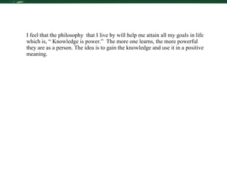 My Future in Learning I feel that the philosophy  that I live by will help me attain all my goals in life which is, “ Knowledge is power.”  The more one learns, the more powerful they are as a person. The idea is to gain the knowledge and use it in a positive meaning. 