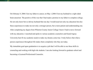 On February 9, 2006 I lost my father to cancer, on May 1,2006 I lost my husband to a right sided brain aneurism  The positive of this was that I had made a promise to my father to complete college. He not only knew but so did my husband that one day I would need not only my education but also these experiences to make me not only a stronger person, but a more patient and understanding one. After completing my degree from Wharton County Junior College I knew I had to move forward with my education. I searched and spoke to various academic counselors and found Argosy University best fit my academic needs to make my dreams come true. I truly believe that what a person experiences throughout life makes them completely who they are today. My immediate goal upon graduation is to acquire a job that I will be able to use these skills in counseling and working with high risk students. I am also looking forward to graduate school and becoming a Licensed Professional Counselor. 