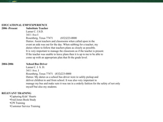 EDUCATIONAL EMP/EXPERIENCE 2006 -Present  Substitute Teacher Lamar C. I.S.D. 3411 Ave I Rosenberg, Texas 77471  (832)223-0000 Duties: Assist teachers and classrooms when called upon in the  event an aide was out for the day. When subbing for a teacher, my  duties where to follow that teachers plans as closely as possible.    It is very important to manage the classroom as if the teacher is present.    If the teacher was unable to leave plans then it is up to me to be able to    come up with an appropriate plan that fit the grade level.  2004-2006  School Bus Driver Lamar C. I. S. D. 3411 Ave. I Rosenberg, Texas 77471  (832)223-0000 Duties: My duties as a school bus driver were to safely pickup and  deliver children to and from school. It was also very important to  manage my bus and make sure it was ran in a orderly fashion for the safety of not only  myself but also my students. RELEVANT TRAINING Capturing Kids’ Hearts  Fred Jones Book Study CPI Training Customer Service Training 