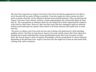 Reflection My time I have spent here at Argosy University I feel  been one that has prepared me to be able to move forward with my goals of being a counselor. It has also taught me when a person sets their goals no matter what they can be obtained with hard work and determination. Since transferring into Argosy University I have learned  and have a better understanding why certain individuals do what they do.  My concentration in substance abuse has also helped me to better understand the students I work with on a daily basis. However, there are many areas that have managed to grab my attention and have been built upon my interest. One of those is the brain functions and exactly how it works and why.  My goal is to obtain a job in the social services area working with adolescence's while attending graduate school. I feel that my time here at Argosy University and the classes that I have taken have prepared me to better understand the various psychological issues that I may encounter on daily basis. My favorite theory is that of Cognitive Psychology with the incorporation of various elements depending on the particular issue. Argosy University has also taught me to keep an open mind while working with various situations. 
