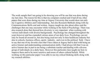 Critical Thinking The work sample that I am going to be showing you will be one that was done during my last class. The reason for this is that my computer crashed and it had all my other papers that were done during my time at Argosy University that would show not only my Cognitive Abilities and Understanding , but also Research Methods along with my Communications Skills oral and written. Argosy taught me also about ethics and the challenges that one may encounter while working in the field of Psychology. There was also research done that showed how diversity is very important  when working with various individuals with diverse backgrounds.  Psychology has changed throughout the years however and has expanded various areas of our daily lives. Psychology can not only be found all around us, but also being used not only in then healthcare industry but also in schools, business offices, sports  industry,  and even in the political  field.  I have to say that one of my favorite class that I have taken at Argosy had to deal with being an active listener and understanding communication skills. I had always felt that I was an active listener due in part to me being a substitute teacher and dealing with a diverse  group of individuals on a daily basis. However this particular class taught me how to improve them and to be more sensitive and aware of others cultural beliefs. While working on this particular paper I was able to use my critical thinking skills along with my research abilities.  