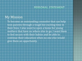 PersonalStatementMy Mission    To become an outstanding counselor that can help teen parents through a tough but exciting time in their lives. I also want to open a home for young mothers that have no where else to go. I want them to feel secure with their babies and be able to continue their education when no one else would give them an opportunity. 