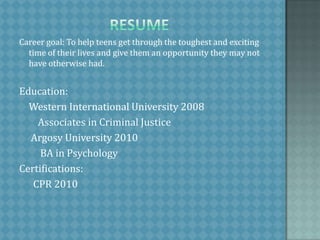                         resumeCareer goal: To help teens get through the toughest and exciting time of their lives and give them an opportunity they may not have otherwise had. Education:	Western International University 2008        Associates in Criminal Justice     Argosy University 2010         BA in PsychologyCertifications:      CPR 2010