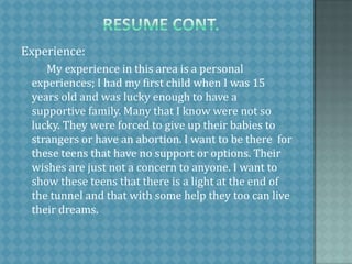   resume cont.  Experience:          My experience in this area is a personal experiences; I had my first child when I was 15 years old and was lucky enough to have a supportive family. Many that I know were not so lucky. They were forced to give up their babies to strangers or have an abortion. I want to be there  for these teens that have no support or options. Their wishes are just not a concern to anyone. I want to show these teens that there is a light at the end of the tunnel and that with some help they too can live their dreams. 