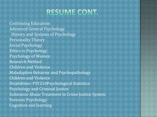                     Resume Cont.Continuing Education:Advanced General Psychology  History and Systems of PsychologyPersonality TheorySocial PsychologyEthics in PsychologyPsychology of WomenResearch MethodChildren and ViolenceMaladaptive Behavior and PsychopathologyChildren and ViolenceDisabilities- PSY210Psychological StatisticsPsychology and Criminal JusticeSubstance Abuse Treatment in Crime Justice SystemForensic PsychologyCognition and learning