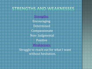     Strengths and weaknessesStrengths: Encouraging  Determined   Compassionate   Non- Judgmental  PositiveWeaknesses:           Struggle to reach out for what I want without hesitation. 