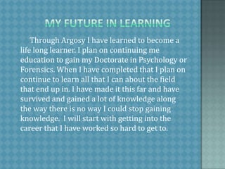             My future in learning         Through Argosy I have learned to become a life long learner. I plan on continuing me education to gain my Doctorate in Psychology or Forensics. When I have completed that I plan on continue to learn all that I can about the field that end up in. I have made it this far and have survived and gained a lot of knowledge along the way there is no way I could stop gaining knowledge.  I will start with getting into the career that I have worked so hard to get to.