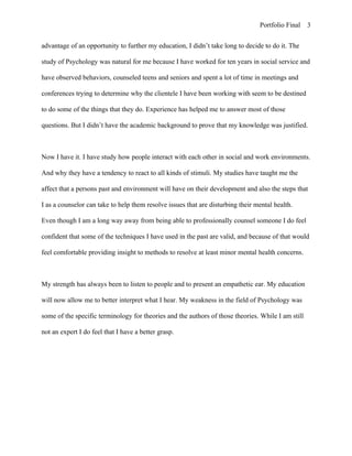Portfolio Final 3


advantage of an opportunity to further my education, I didn’t take long to decide to do it. The

study of Psychology was natural for me because I have worked for ten years in social service and

have observed behaviors, counseled teens and seniors and spent a lot of time in meetings and

conferences trying to determine why the clientele I have been working with seem to be destined

to do some of the things that they do. Experience has helped me to answer most of those

questions. But I didn’t have the academic background to prove that my knowledge was justified.



Now I have it. I have study how people interact with each other in social and work environments.

And why they have a tendency to react to all kinds of stimuli. My studies have taught me the

affect that a persons past and environment will have on their development and also the steps that

I as a counselor can take to help them resolve issues that are disturbing their mental health.

Even though I am a long way away from being able to professionally counsel someone I do feel

confident that some of the techniques I have used in the past are valid, and because of that would

feel comfortable providing insight to methods to resolve at least minor mental health concerns.



My strength has always been to listen to people and to present an empathetic ear. My education

will now allow me to better interpret what I hear. My weakness in the field of Psychology was

some of the specific terminology for theories and the authors of those theories. While I am still

not an expert I do feel that I have a better grasp.
 