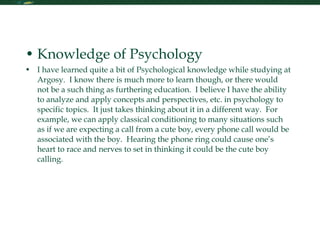 Foundations of Psychology Knowledge of Psychology I have learned quite a bit of Psychological knowledge while studying at Argosy.  I know there is much more to learn though, or there would not be a such thing as furthering education.  I believe I have the ability to analyze and apply concepts and perspectives, etc. in psychology to specific topics.  It just takes thinking about it in a different way.  For example, we can apply classical conditioning to many situations such as if we are expecting a call from a cute boy, every phone call would be associated with the boy.  Hearing the phone ring could cause one’s heart to race and nerves to set in thinking it could be the cute boy calling.  