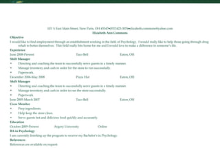 Resume 103 ½ East Main Street, New Paris, OH 45347  (937)423-3076  [email_address] Elizabeth Ann Commons Objective I would like to find employment through an establishment working in the field of Psychology.  I would really like to help those going through drug rehab to better themselves.  This field really hits home for me and I would love to make a difference in someone’s life. Experience June 2008-Present Taco Bell Eaton, OH Shift Manager Directing and coaching the team to successfully serve guests in a timely manner. Manage inventory and cash in order for the store to run successfully. Paperwork. December 2006-May 2008 Pizza Hut Eaton, OH Shift Manager Directing and coaching the team to successfully serve guests in a timely manner. Manage inventory and cash in order to run the store successfully. Paperwork June 2005-March 2007 Taco Bell Eaton, OH Crew Member Prep ingredients. Help keep the store clean. Serve guests hot and delicious food quickly and accurately. Education October 2009-Present Argosy University Online BA in Psychology I am currently finishing up the program to receive my Bachelor’s in Psychology. References References are available on request. 