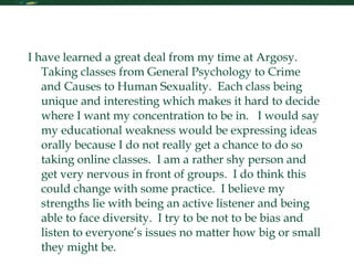 Reflection I have learned a great deal from my time at Argosy.  Taking classes from General Psychology to Crime and Causes to Human Sexuality.  Each class being unique and interesting which makes it hard to decide where I want my concentration to be in.  I would say my educational weakness would be expressing ideas orally because I do not really get a chance to do so taking online classes.  I am a rather shy person and get very nervous in front of groups.  I do think this could change with some practice.  I believe my strengths lie with being an active listener and being able to face diversity.  I try to be not to be bias and listen to everyone’s issues no matter how big or small they might be.  