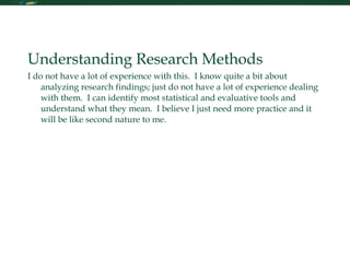 Research Skills Understanding Research Methods I do not have a lot of experience with this.  I know quite a bit about analyzing research findings; just do not have a lot of experience dealing with them.  I can identify most statistical and evaluative tools and understand what they mean.  I believe I just need more practice and it will be like second nature to me.  