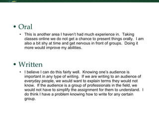 Communication Skills: Oral and Written Oral This is another area I haven’t had much experience in.  Taking classes online we do not get a chance to present things orally.  I am also a bit shy at time and get nervous in front of groups.  Doing it more would improve my abilities.  Written I believe I can do this fairly well.  Knowing one’s audience is important in any type of writing.  If we are writing to an audience of everyday people, we would want to explain terms they would not know.  If the audience is a group of professionals in the field, we would not have to simplify the assignment for them to understand.  I do think I have a problem knowing how to write for any certain group.  
