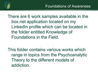 Foundations of Awareness There are 6 work samples available in the box.net application located on my LinkedIn profile which can be located in the folder entitled Knowledge of Foundations in the Field. This folder contains various works which range in topics from the Psychoanalytic Theory to the different models of addiction.