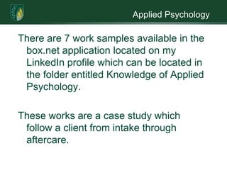 Applied PsychologyThere are 7 work samples available in the box.net application located on my LinkedIn profile which can be located in the folder entitled Knowledge of Applied Psychology. These works are a case study which follow a client from intake through aftercare.  