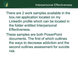 Interpersonal EffectivenessThere are 2 work samples available in the box.net application located on my LinkedIn profilewhich can be located in the folder entitled Interpersonal Effectiveness. These samples are both PowerPoint documents. The first of which outlines the ways to decrease addiction and the second outlines assessment for suicide risk. 