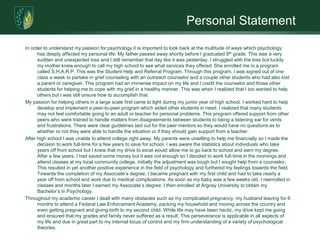 Personal StatementIn order to understand my passion for psychology it is important to look back at the multitude of ways which psychology has deeply affected my personal life. My father passed away shortly before I graduated 8th grade. This was a very sudden and unexpected loss and I still remember that day like it was yesterday. I struggled with the loss but luckily my mother knew enough to call my high school to see what services they offered. She enrolled me in a program called S.H.A.R.P. This was the Student Help and Referral Program. Through this program, I was signed out of one class a week to partake in grief counseling with an outreach counselor and a couple other students who had also lost a parent or caregiver. This program had an immense impact on my life and I credit the counselor and those other students for helping me to cope with my grief in a healthy manner. This was when I realized that I too wanted to help others but I was still unsure how to accomplish that.  My passion for helping others in a large scale first came to light during my junior year of high school. I worked hard to help develop and implement a peer-to-peer program which aided other students in need. I realized that many students may not feel comfortable going to an adult or teacher for personal problems. This program offered support from other peers who were trained to handle matters from disagreements between students to being a listening ear for vents and frustrations. There were clear guidelines laid out for the peer mentors so they would have no questions as to whether or not they were able to handle the situation or if they should gain support from a teacher. After high school I was unable to attend college right away. My parents were unwilling to help me financially so I made the decision to work full-time for a few years to save for school. I was aware the statistics about individuals who take years off from school but I knew that my drive to excel would allow me to go back to school and earn my degree. After a few years, I had saved some money but it was not enough so I decided to work full-time in the mornings and attend classes at my local community college. Initially the adjustment was tough but I sought help from a counselor. This resulted in yet another positive experience in the field of psychology and furthered my feelings towards the field. Towards the completion of my Associate’s degree, I became pregnant with my first child and had to take nearly a year off from school and work due to medical complications. As soon as my baby was a few weeks old, I reenrolled in classes and months later I earned my Associate’s degree. I then enrolled at Argosy University to obtain my Bachelor’s in Psychology.Throughout my academic career I dealt with many obstacles such as my complicated pregnancy, my husband leaving for 6 months to attend a Federal Law Enforcement Academy, packing my household and moving across the country and even getting pregnant and giving birth to my second child. While life may have been hectic, my drive kept me going and ensured that my grades and family never suffered as a result. This perseverance is applicable in all aspects of my life and due in great part to my internal locus of control and my firm understanding of a variety of psychological theories.  