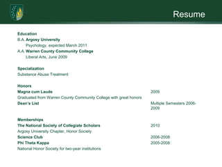 ResumeEducationB.A.	Argosy UniversityPsychology, expected March 2011A.A.	Warren County Community CollegeLiberal Arts, June 2009 SpecializationSubstance Abuse Treatment HonorsMagna cum Laude					2009Graduated from Warren County Community College with great honorsDean’s List						Multiple Semesters 2006-						2009 MembershipsThe National Society of Collegiate Scholars 			2010Argosy University Chapter, Honor Society	Science Club					2006-2008Phi Theta Kappa					2005-2008National Honor Society for two-year institutions 