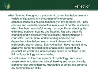 ReflectionWhat I learned throughout my academic career has helped me in a variety of situations. My knowledge of interpersonal communication has helped immensely in my personal life. I now practice and understand effective measures of conflict resolution which has been wonderful for my marriage. Understanding the difference between hearing and listening has also been life changing and is necessary for successful employment as a counselor. Furthermore, understanding addiction and dependence has helped me to come to terms with a close individual’s alcohol abuse. Everything that I have learned in my academic career has helped to shape some aspect of my personal life which has increased my desire to continue in the fields of psychology and counseling. I am well versed in the core aspects of psychology, substance abuse treatment, diversity, critical thinking and research skills. I plan to further strengthen my knowledge of ethics and enhance my communication skills. 