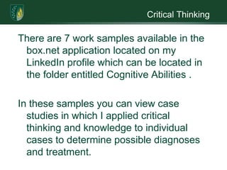 Critical ThinkingThere are 7 work samples available in the box.net application located on my LinkedIn profile which can be located in the folder entitled Cognitive Abilities . In these samples you can view case studies in which I applied critical thinking and knowledge to individual cases to determine possible diagnoses and treatment. 