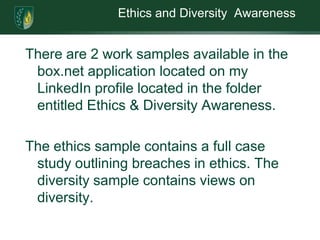 Ethics and Diversity  AwarenessThere are 2 work samples available in the box.net application located on my LinkedIn profilelocated in the folder entitled Ethics & Diversity Awareness. The ethics sample contains a full case study outlining breaches in ethics. The diversity sample contains views on diversity. 