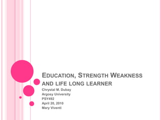 Education, Strength Weakness and life long learner  Chrystal M. Dubay Argosy University  PSY492 April 20, 2010 Mary Viventi 