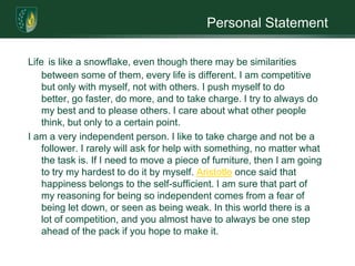 Personal StatementLifeis like a snowflake, even though there may be similarities between some of them, every life is different. I am competitive but only with myself, not with others. I push myself to do better, go faster, do more, and to take charge. I try to always do my best and to please others. I care about what other people think, but only to a certain point. I am a very independent person. I like to take charge and not be a follower. I rarely will ask for help with something, no matter what the task is. If I need to move a piece of furniture, then I am going to try my hardest to do it by myself. Aristotle once said that happiness belongs to the self-sufficient. I am sure that part of my reasoning for being so independent comes from a fear of being let down, or seen as being weak. In this world there is a lot of competition, and you almost have to always be one step ahead of the pack if you hope to make it.