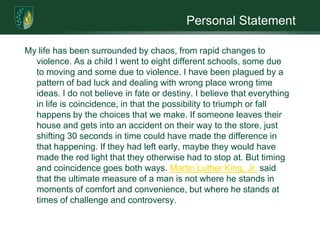 Personal StatementMy life has been surrounded by chaos, from rapid changes to violence. As a child I went to eight different schools, some due to moving and some due to violence. I have been plagued by a pattern of bad luck and dealing with wrong place wrong time ideas. I do not believe in fate or destiny. I believe that everything in life is coincidence, in that the possibility to triumph or fall happens by the choices that we make. If someone leaves their house and gets into an accident on their way to the store, just shifting 30 seconds in time could have made the difference in that happening. If they had left early, maybe they would have made the red light that they otherwise had to stop at. But timing and coincidence goes both ways. Martin Luther King, Jr. said that the ultimate measure of a man is not where he stands in moments of comfort and convenience, but where he stands at times of challenge and controversy.