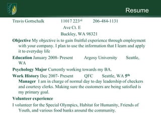 ResumeTravis Gottschalk		11017 223rd 	206-484-1131Ave Ct. E	Buckley, WA 98321Objective My objective is to gain fruitful experience through employment with your company. I plan to use the information that I learn and apply it to everyday lifeEducation January 2008- Present          Argosy University        Seattle, WAPsychology Major Currently working towards my BA.Work History Dec 2007- Present          QFC        Seattle, WA 5th Manager  I am in charge of normal day to day leadership of checkers and courtesy clerks. Making sure the customers are being satisfied is my primary goal.  Volunteer experienceI volunteer for the Special Olympics, Habitat for Humanity, Friends of Youth, and various food banks around the community.