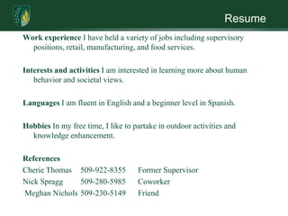 ResumeWork experience I have held a variety of jobs including supervisory positions, retail, manufacturing, and food services. Interests and activities I am interested in learning more about human behavior and societal views.  Languages I am fluent in English and a beginner level in Spanish.Hobbies In my free time, I like to partake in outdoor activities and knowledge enhancement. ReferencesCherie Thomas 	509-922-8355	Former SupervisorNick Spragg 	509-280-5985	Coworker Meghan Nichols 	509-230-5149 	Friend
