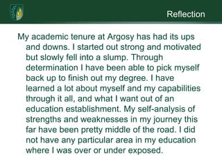 ReflectionMy academic tenure at Argosy has had its ups and downs. I started out strong and motivated but slowly fell into a slump. Through determination I have been able to pick myself back up to finish out my degree. I have learned a lot about myself and my capabilities through it all, and what I want out of an education establishment. My self-analysis of strengths and weaknesses in my journey this far have been pretty middle of the road. I did not have any particular area in my education where I was over or under exposed.