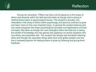 Reflection	During her education, Tiffany has had a lot of exposure to the areas of ethics and diversity within the field and she feels as though she is strong in relating those topics to psychological issues. The student is actually very interested in the study of ethics within psychology and plans to continue to grow and learn more on this very important topic. In general the student believes she can easily recognize the major psychological concepts and applications of those concepts. She feels as though her main strengths within this field are in taking the wealth of knowledge she has gained and applying it to actual situations she and others are presented with. The student has always had wonderful listening skills and through her education those skills have only gotten greater and she has a renewed passion for helping others to grow by listening and giving them feedback. 