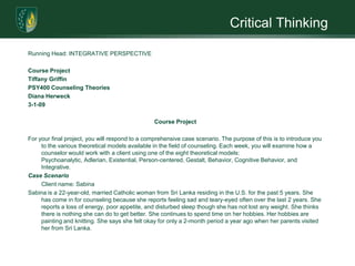 Critical ThinkingRunning Head: INTEGRATIVE PERSPECTIVE Course ProjectTiffany GriffinPSY400 Counseling TheoriesDiana Herweck3-1-09 Course Project For your final project, you will respond to a comprehensive case scenario. The purpose of this is to introduce you to the various theoretical models available in the field of counseling. Each week, you will examine how a counselor would work with a client using one of the eight theoretical models: Psychoanalytic, Adlerian, Existential, Person-centered, Gestalt, Behavior, Cognitive Behavior, and Integrative. Case Scenario 	Client name: SabinaSabina is a 22-year-old, married Catholic woman from Sri Lanka residing in the U.S. for the past 5 years. She has come in for counseling because she reports feeling sad and teary-eyed often over the last 2 years. She reports a loss of energy, poor appetite, and disturbed sleep though she has not lost any weight. She thinks there is nothing she can do to get better. She continues to spend time on her hobbies. Her hobbies are painting and knitting. She says she felt okay for only a 2-month period a year ago when her parents visited her from Sri Lanka.