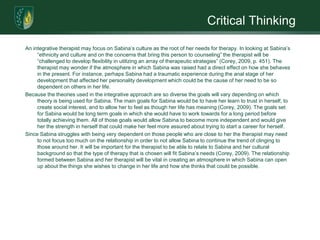 Critical ThinkingAn integrative therapist may focus on Sabina’s culture as the root of her needs for therapy. In looking at Sabina’s “ethnicity and culture and on the concerns that bring this person to counseling” the therapist will be “challenged to develop flexibility in utilizing an array of therapeutic strategies” (Corey, 2009, p. 451). The therapist may wonder if the atmosphere in which Sabina was raised had a direct effect on how she behaves in the present. For instance, perhaps Sabina had a traumatic experience during the anal stage of her development that affected her personality development which could be the cause of her need to be so dependent on others in her life. Because the theories used in the integrative approach are so diverse the goals will vary depending on which theory is being used for Sabina. The main goals for Sabina would be to have her learn to trust in herself, to create social interest, and to allow her to feel as though her life has meaning (Corey, 2009). The goals set for Sabina would be long term goals in which she would have to work towards for a long period before totally achieving them. All of those goals would allow Sabina to become more independent and would give her the strength in herself that could make her feel more assured about trying to start a career for herself. Since Sabina struggles with being very dependent on those people who are close to her the therapist may need to not focus too much on the relationship in order to not allow Sabina to continue the trend of clinging to those around her. It will be important for the therapist to be able to relate to Sabina and her cultural background so that the type of therapy that is chosen will fit Sabina’s needs (Corey, 2009). The relationship formed between Sabina and her therapist will be vital in creating an atmosphere in which Sabina can open up about the things she wishes to change in her life and how she thinks that could be possible. 
