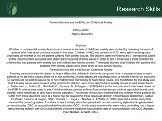 Research SkillsParental Anxiety and the Effect on Childhood Anxiety Tiffany Griffin   Argosy University    AbstractWhether or not parental anxiety leads to an increase in the rate of childhood anxiety was studied by reviewing the work of authors who have done previous studies in this area. Children (N=60) and parents (N=120) were split into two groups depending on whether or not the parent suffered from anxiety issues. The children were interviewed by a  professional based on the DSM III criteria and were also observed for a period of three weeks in order to see if there was a trend between the children who had parents with anxiety and the children also having anxiety. The results showed that children with parents who suffered from anxiety issues were more likely to have anxiety issues. Parental Anxiety and the Effect on Childhood AnxietyStudying parental anxiety in relation to how it affects the children in the family can prove to be a successful way to teach parents to not let those issues affect his or her parenting. Anxiety issues are not always easy to handle even for an adult and so parents will not wish to cause his or her children to be more likely to have these issues. The hypothesis for this study was that if anxiety issues were present in the parents the children were more likely to have anxiety issues as well. Rosenbaum, J., Biederman, J., Bolduc, E., Hirshfield, D., Faraone, S., & Kagan, J. (1992) did a similar study in which interviews based on the DSM III criteria were used to see if children whose parents suffered from anxiety issues such as agoraphobia and panic disorder were more likely to also have anxiety disorders. The results of this study showed that the children whose parents did suffer from these disorders were at a higher risk for developing these issues as children (Rosenbaum, Biederman, Bolduc, Hirshfield, Faraone, & Kagan, 1992). Nordahl, H.,  Ingul J., Nordvik H., & Wells, A. (2007) also did a similar study that involved the parenting styles of mothers to see if anxiety disorders paired with certain parenting styles lead to generalised anxiety disorder (GAD) or oppositional defiant disorder (ODD). In this study mothers who were more controlling had a higher rate of having children with GAD and mothers who were detached had a higher rater of having children with ODD (Nordahl, Ingul, Nordvik, & Wells, 2007).             