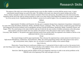 Research SkillsThe purpose of the study was to show that parental anxiety issues do affect whether or not the child has anxiety issues. A quasi-experimental research design was used in this study. The children in the study were observed in natural settings such as their homes, schools, and parks in order to see what situations seemed to illicit stress and anxiety. The children were also interviewed at the beginning and the end of the study by trained counselors in order to see what criteria of the DSM III the children met in order to decipher his or her anxiety levels. I hypothesized that the children’s anxiety level would be higher if his or her parents had anxiety issues. MethodParticipants	Approximately 30 children and 60 parents who take part in outpatient therapy from a department of psychiatry volunteered to be a part of the study (Rosenbaum, Biederman, Bolduc, Hirshfield, Faraone, and Kagan, 1992). These parents would be the group which had been diagnosed with anxiety problems such as agoraphobia and panic disorder (Rosenbaum, Biederman, Bolduc, Hirshfield, Faraone, and Kagan, 1992). The control group in this study would be made up of relatively the same number of children and parents as the other group and I would try and choose people who were similar to the patients in the other group in order to prove validity (Argosy University, 2009, Module 5). The parents each signed informed consent forms and the study was explained to the children so that he or she understood what he or she was participating in. Design	The research design would be quasi-experimental. This is because the experiment has a certain amount of control but not a high amount (Shaughnessy, Zechmeister, and Zechmeister, 2009). The control group being similar to the other group in areas such as age, socioeconomic status, religion, race, etc will allow to control for validity in this research design. Data Collection	Observation. Trained observers would assess children over a 3 week period of time in order to see his or her anxiety levels and what things seem to trigger anxiety. The observations took place at the children’s home, school, and local park with the permission of the parents and school officials. 	Interviews. Both the parents and the children will be given diagnostic interviews in order to rate anxiety problems on the DSM-III scale at the beginning of the study and again at the end. 