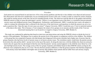 Research SkillsProcedureEach parent was assessed based on and interview of his or her anxiety problems and then his or her children were observed and assessed. The observations and interviews needed done over an extended period of time in this case 3 weeks in order to control for certain situations that could be causing anxiety at the time, but not for extended periods of time. The observers used the data he or she gathers and used the DSM-III criteria in order to assess the participant’s anxiety. I believe it was important to prove that there is a correlation between parental anxiety issues and childhood anxiety issues (Shaughnessy, Zechmeister, and Zechmeister, 2009). I would also have used a chi-square in order to evaluate the information that is collected in the interviews if the interviewers used questions in which the answers are yes or no such as questions like, “does this type of event cause you stress?” (Argosy University, 2009). I would also use a T-test in statistical analysis of the data in this study. This is because a T-test compares the means of two groups on an outcome and the results of the T-test are directional meaning that it can be positive or negative (Argosy University, 2009, Module 6). ResultsThis study was conducted by gathering data based on interviews and observations and using the DSM III criteria to decide the level of anxiety of the participants. The purpose was to analyze the anxiety level of the parents in comparison with his or her children. The children in the group that was comprised of parents who had already been diagnosed with anxiety disorders had a higher rate of anxiety than the group of parents who had lower levels of anxiety issues or no known anxiety issues. The correlation matrix would show the parents anxiety levels down the side and the child’s’ anxiety level on the top of the matrix. In doing the interviews with the children the observers noticed a trend in the chi square that was developed in that the more that the parents’ anxiety seemed apparent to the child the more likely he or she also had high anxiety levels. The average scores of the two groups of parents and children based on their DSM III criteria scoring by the observers were compared by the use of a T-test. The test showed a positive difference in that the group of parents who had been diagnosed with anxiety issues had children with higher rates of anxiety than children whose parents did not suffer from such anxiety (Argosy University, 2009, Module 6).  