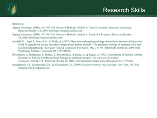 Research SkillsReferencesArgosy University. (2009). PSY 302 UD: Research Methods: Module 5: Control variables: Statistical and design. Retrieved October 23, 2009, from http://myeclassonline.com/ Argosy University. (2009). PSY 302 UD: Research Methods: Module 6: T-tests & Chi-square. Retrieved October 23, 2009, from http://myeclassonline.com/ Nordahl, H.,  Ingul J., Nordvik H., & Wells, A. (2007). Does maternal psychopathology discriminate between children with DSM-IV generalised anxiety disorder or oppositional defiant disorder? The predictive validity of maternal axis I and axis II psychopathology. European Child & Adolescent Psychiatry, 16(2), 87-95.  Retrieved October 26, 2009, from Psychology Module. (Document ID: 1259518681).Rosenbaum, J., Biederman, J., Bolduc, E., Hirshfield, D., Faraone, S., & Kagan, J. (1992). Comorbidity of Parental Anxiety Disorders as Risk for Childhood-Onset Anxiety in Inhibited Children. The American Journal of Psychiatry, 149(4), 475.  Retrieved October 26, 2009, from Research Library Core. (Document ID: 1777463). Shaughnessy, J.J., Zechmeister, E.B., & Zechmeister, J.S. (2009). Research methods in psychology. New York, NY: The McGraw-Hill Companies, Inc.